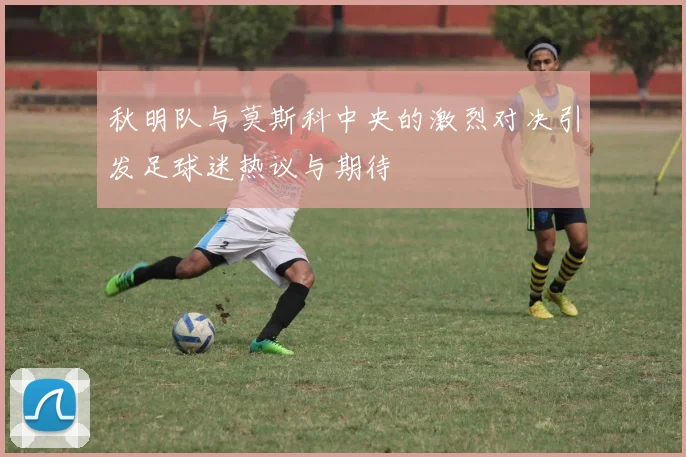 秋明队与莫斯科中央的激烈对决引发足球迷热议与期待