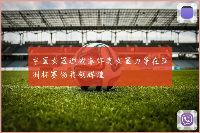 中国女篮迎战菲律宾女篮力争在亚洲杯赛场再创辉煌
