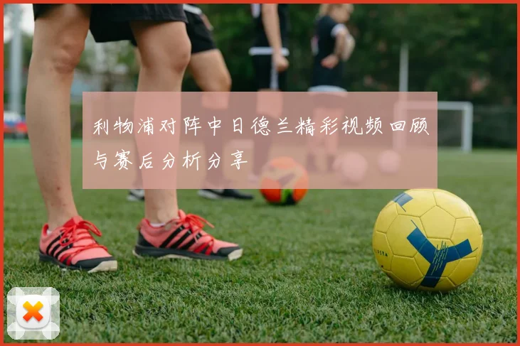 利物浦对阵中日德兰精彩视频回顾与赛后分析分享