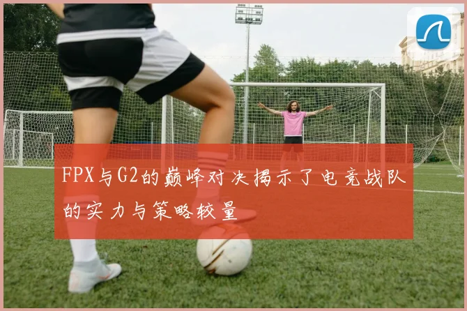FPX与G2的巅峰对决揭示了电竞战队的实力与策略较量