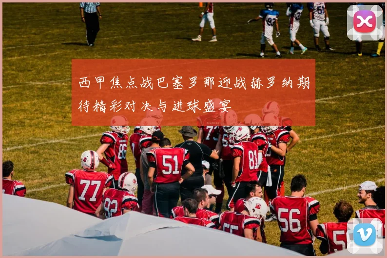 西甲焦点战巴塞罗那迎战赫罗纳期待精彩对决与进球盛宴