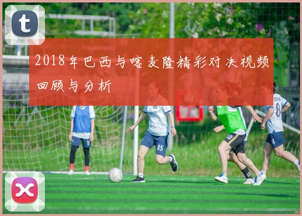 2018年巴西与喀麦隆精彩对决视频回顾与分析