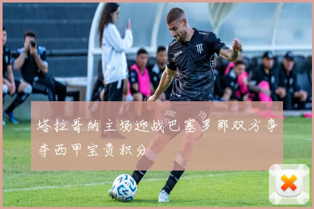 塔拉哥纳主场迎战巴塞罗那双方争夺西甲宝贵积分
