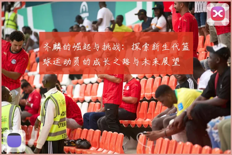 齐麟的崛起与挑战：探索新生代篮球运动员的成长之路与未来展望