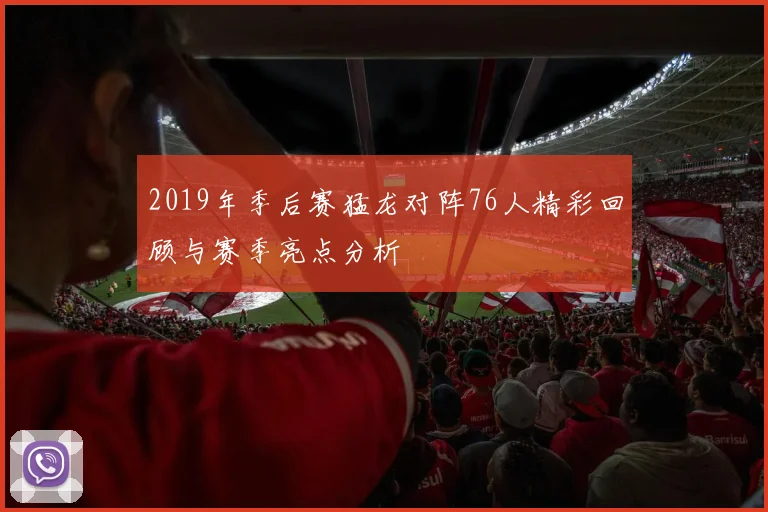 2019年季后赛猛龙对阵76人精彩回顾与赛季亮点分析